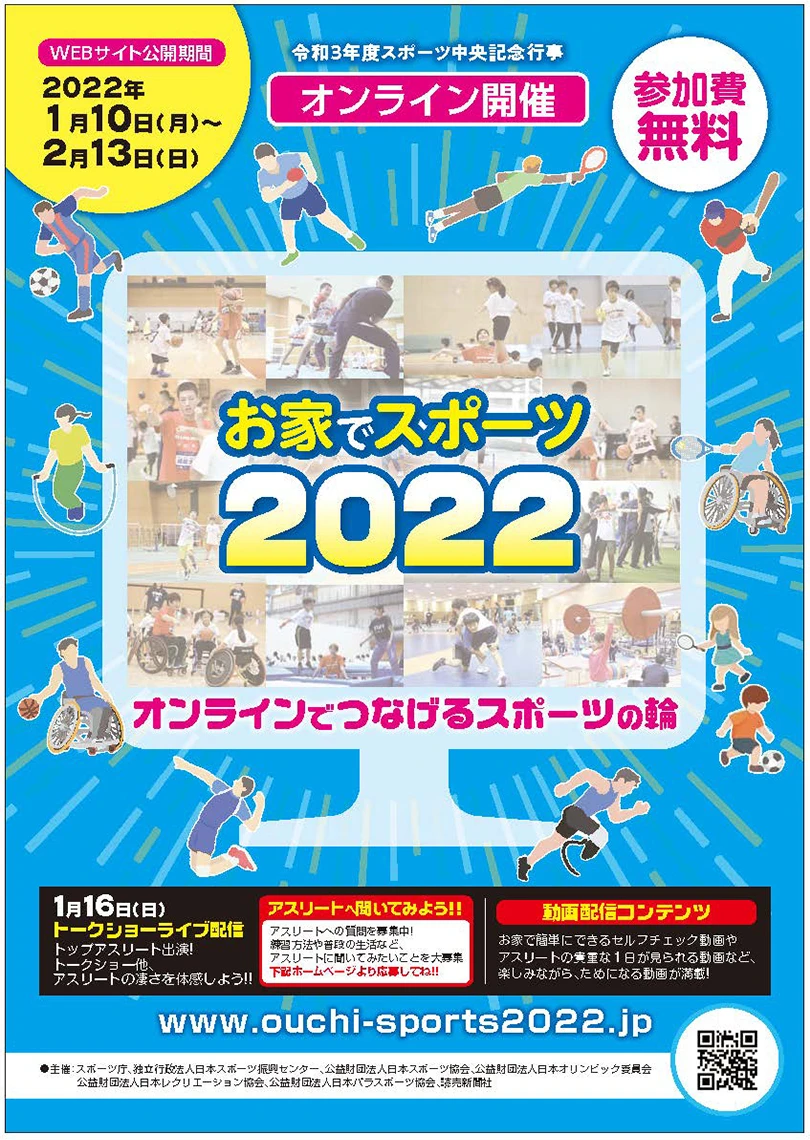 WEBサイト公開期間 2022年1月10日（月）～2月13日（日） 令和3年度スポーツ中央記念行事 オンライン開催 参加費無料 お家でスポーツ2022 オンラインでつなげるスポーツの輪 1月16日（日）トークショーライブ配信 トップアスリート出演！トークショー他、アスリートの凄さを体感しよう！！アスリートへ聞いてみよう！！アスリートへの質問を募集中！練習方法や普段の生活など、アスリートに聞いてみたいことを大募集 下記ホームページより応募してね！！ www.ouchi-sports2022.jp 動画配信コンテンツ お家で簡単にできるセルフチェック動画やアスリートの貴重な1日が見られる動画など、楽しみながら、ためになる動画が満載！ 主催：スポーツ庁、独立行政法人日本スポーツ振興センター、公益財団法人日本スポーツ協会、公益財団法人日本オリンピック委員会 公益財団法人日本レクリエーション協会、公益財団法人日本パラスポーツ協会、読売新聞社