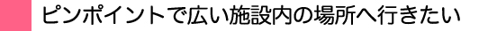 ピンポイントで広い広い施設内の場所へ行きたい