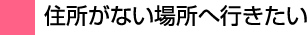 住所がない場所へ行きたい