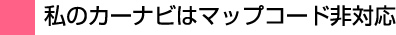 私のカーナビはマップコード非対応