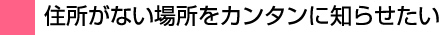 住所がない場所をカンタンに知らせたい