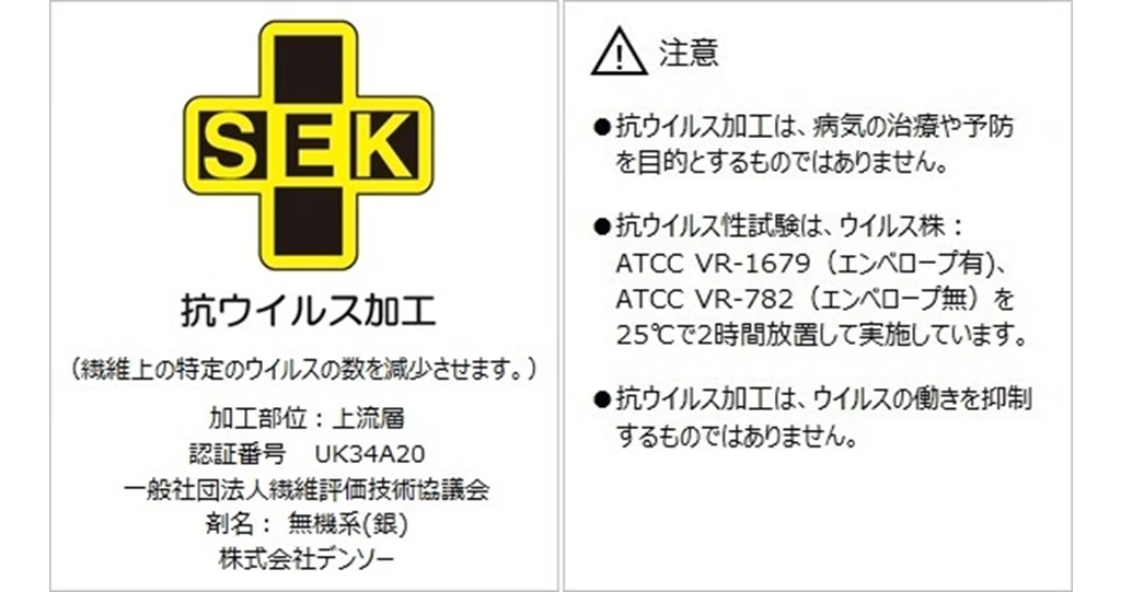 SEK 抗ウイルス加工（繊維上の特定のウイルスの数を減少させます。）加工部位：上流層 認証番号 UK34A20 一般社団法人繊維評価技術協議会 剤名：無機系（銀） 株式会社デンソー 注意 抗ウイルス加工は、病気の治療や予防を目的とするものではありません。 抗ウイルス性試験は、ウイルス株：ATCC VR-1679（エンベロープ有）、ATCC VR-782（エンベロープ無）を25℃で2時間放置して実施しています。 抗ウイルス加工はウイルスの働きを抑制するものではありません。