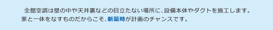 全館空調は壁の中や天井裏などの目立たない場所に設備本体やダクトを施工します。家と一体をなすものだからこそ、新築時が計画のチャンスです。