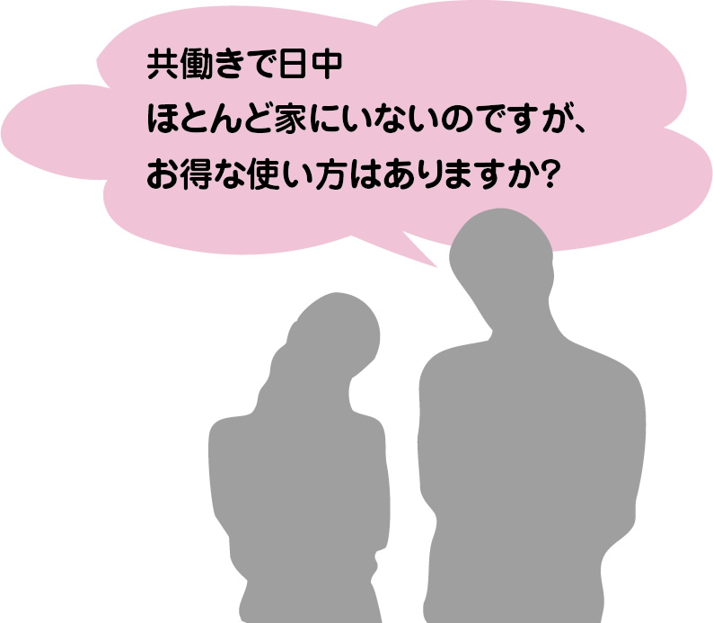 共働きで日中ほとんど家にいないのですが、お得な使い方はありますか？