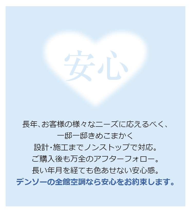 長年、お客様の様々なニーズに応えるべく、一邸一邸きめこまかく設計・施工までノンストップで対応。ご購入後も万全のアフターフォロー。長い年月を経ても色あせない安心感。デンソーの全館空調なら安心をお約束します。