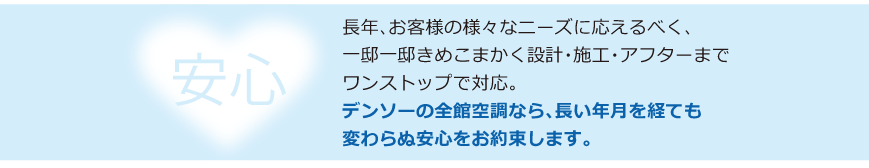 長年、お客様の様々なニーズに応えるべく、一邸一邸きめこまかく設計・施工までノンストップで対応。ご購入後も万全のアフターフォロー。長い年月を経ても色あせない安心感。デンソーの全館空調なら安心をお約束します。