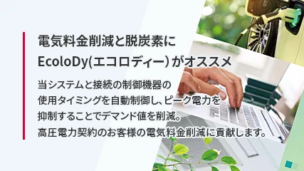 電気料金削減と脱炭素にEcoloDy（エコロディー）がオススメ 当システムと接続の制御機器の使用タイミングを自動制御し、ピーク電力を抑制することでデマンド値を削減。高圧電力契約のお客様の電気料金削減に貢献します。