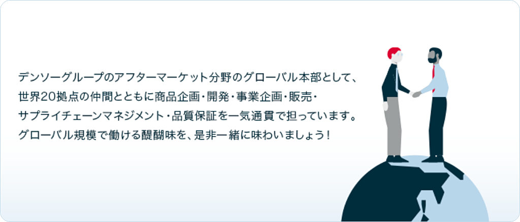 デンソーグループのアフターマーケット分野のグローバル本部として、世界20拠点の仲間とともに商品企画・開発・事業企画・販売・サプライチェーンマネジメント・品質保証を一気通貫で担っています。グローバル規模で働ける醍醐味を、是非一緒に味わいましょう！