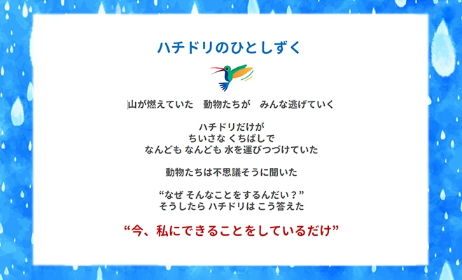 ハチドリのひとしずく 山が燃えていた 動物たちが みんな逃げていく ハチドリだけが ちいさな くちばしで なんども なんども 水を運びつづけていた 動物たちは不思議そうに聞いた ”なぜ そんなことをするんだい？” そうしたら ハチドリは こう答えた ”今、私にできることをしているだけ”